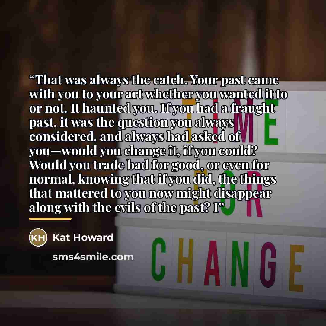 “That was always the catch. Your past came with you to your art whether you wanted it to or not. It haunted you. If you had a fraught past, it was the question you always considered, and always had asked of you—would you change it, if you could? Would you trade bad for good, or even for normal…” quote by Kat Howard