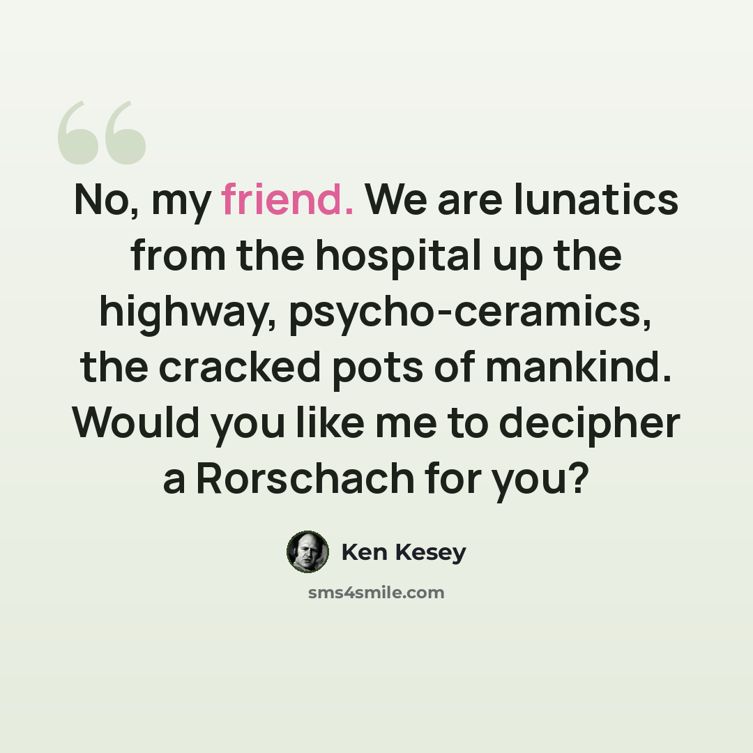“No, my friend. We are lunatics from the hospital up the highway, psycho-ceramics, the cracked pots of mankind. Would you like me to decipher a Rorschach for you?” quote by Ken Kesey