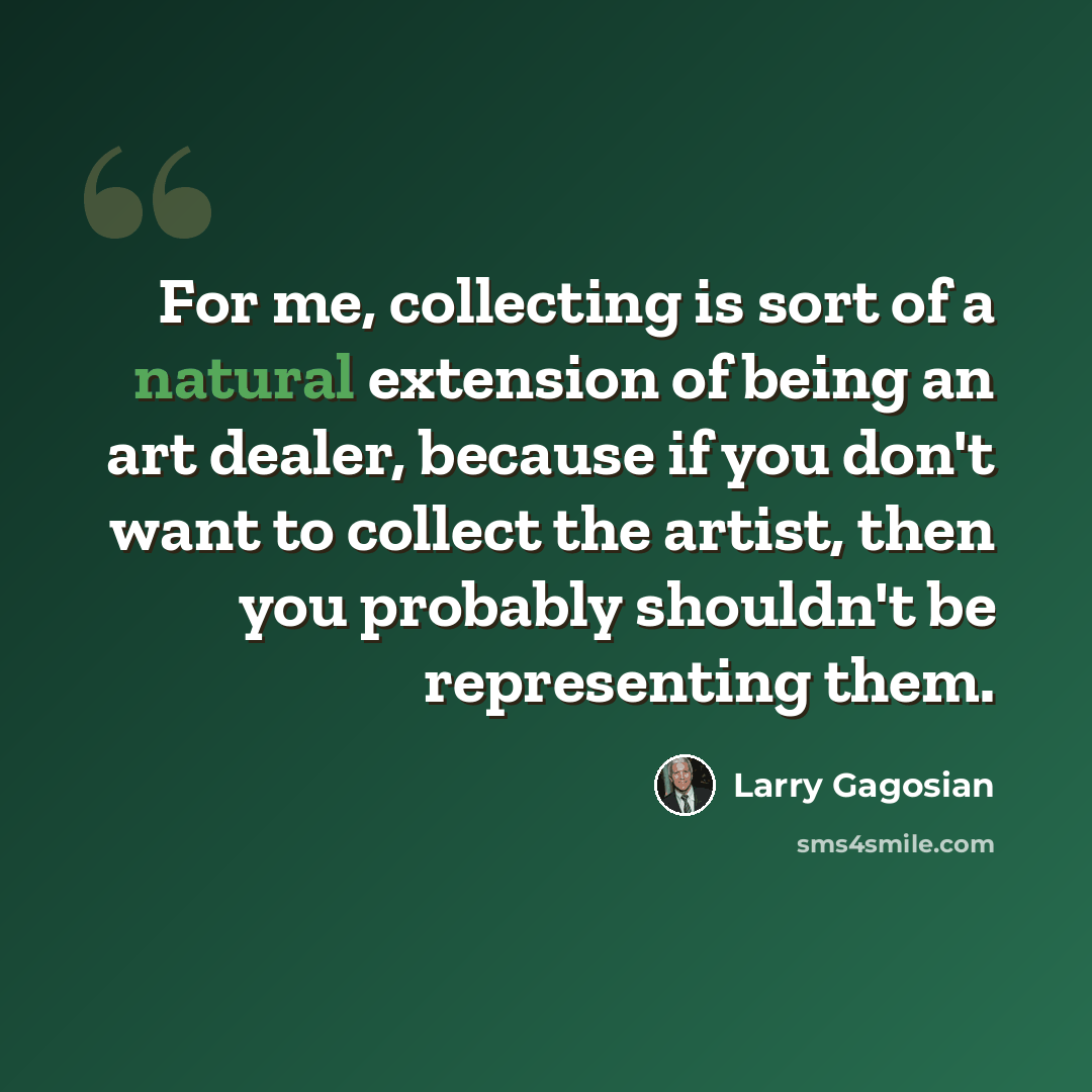 “For me, collecting is sort of a natural extension of being an art dealer, because if you don't want to collect the artist, then you probably shouldn't be representing them.” quote by Larry Gagosian