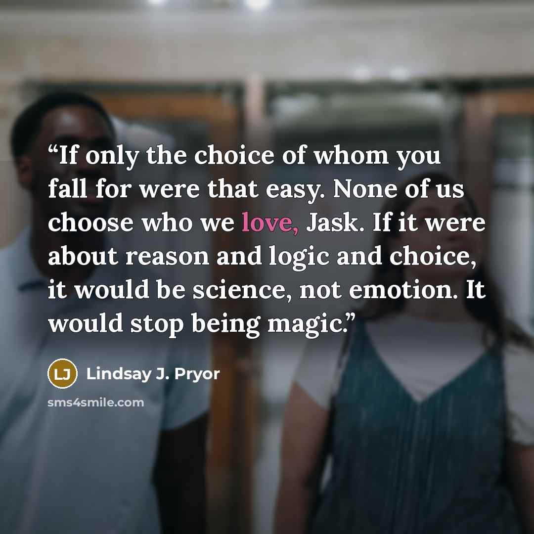 “If only the choice of whom you fall for were that easy. None of us choose who we love, Jask. If it were about reason and logic and choice, it would be science, not emotion. It would stop being magic.” quote by Lindsay J. Pryor