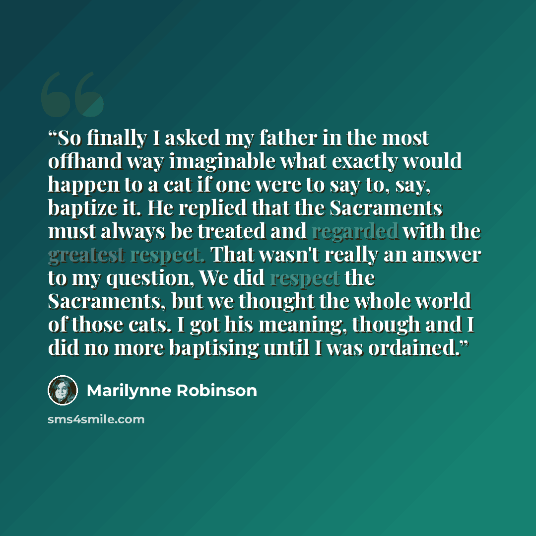 “So finally I asked my father in the most offhand way imaginable what exactly would happen to a cat if one were to say to, say, baptize it. He replied that the Sacraments must always be treated and regarded with the greatest respect. That wasn't really an answer to my question, We did respect the…” quote by Marilynne Robinson