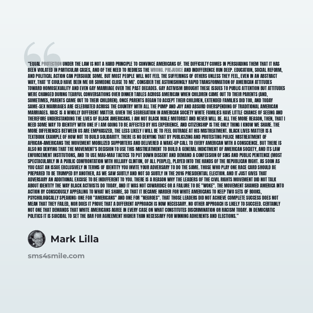 “Equal protection under the law is not a hard principle to convince Americans of. The difficulty comes in persuading them that it has been violated in particular cases, and of the need to redress the wrong. Prejudice and indifference run deep. Education, social reform, and political action can…” quote by Mark Lilla