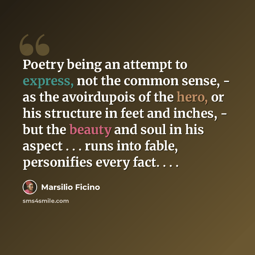 “Poetry being an attempt to express, not the common sense, - as the avoirdupois of the hero, or his structure in feet and inches, - but the beauty and soul in his aspect . . . runs into fable, personifies every fact. . . .” quote by Marsilio Ficino