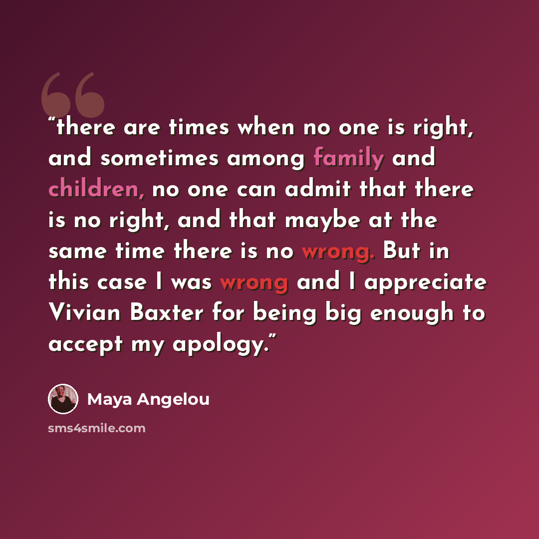 “there are times when no one is right, and sometimes among family and children, no one can admit that there is no right, and that maybe at the same time there is no wrong. But in this case I was wrong and I appreciate Vivian Baxter for being big enough to accept my apology.” quote by Maya Angelou