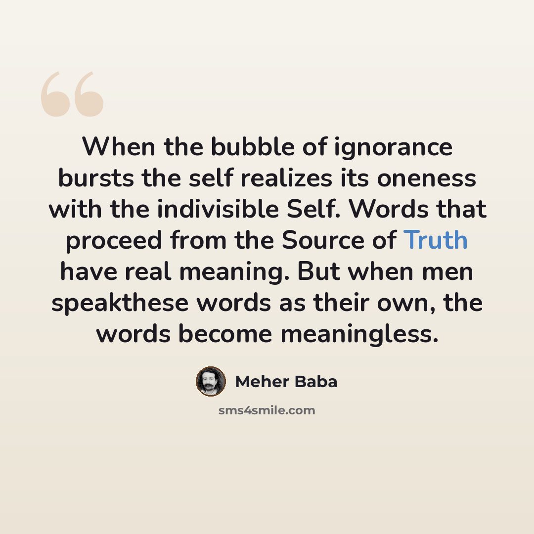“When the bubble of ignorance bursts the self realizes its oneness with the indivisible Self. Words that proceed from the Source of Truth have real meaning. But when men speakthese words as their own, the words become meaningless.” quote by Meher Baba