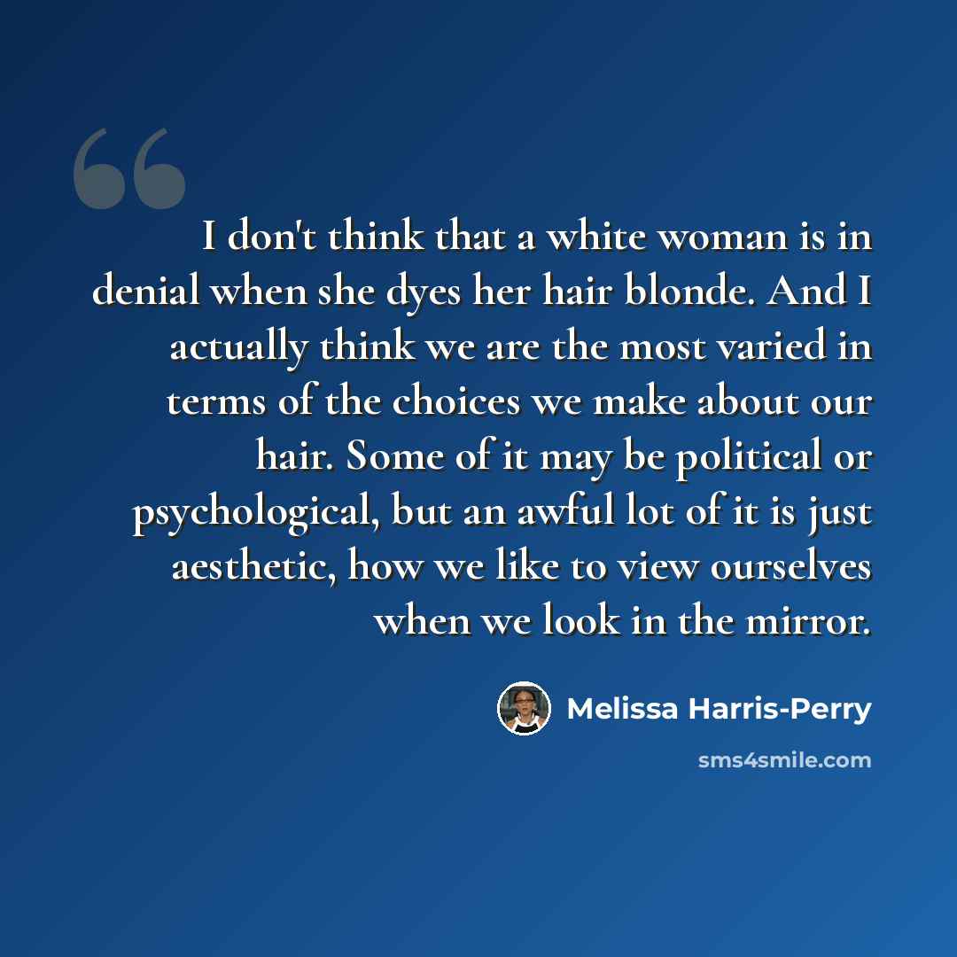 “I don't think that a white woman is in denial when she dyes her hair blonde. And I actually think we are the most varied in terms of the choices we make about our hair. Some of it may be political or psychological, but an awful lot of it is just aesthetic, how we like to view ourselves when we…” quote by Melissa Harris-Perry