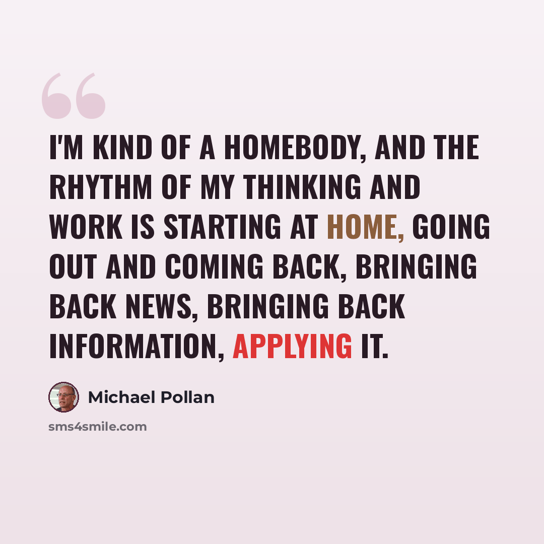 “I'm kind of a homebody, and the rhythm of my thinking and work is starting at home, going out and coming back, bringing back news, bringing back information, applying it.” quote by Michael Pollan