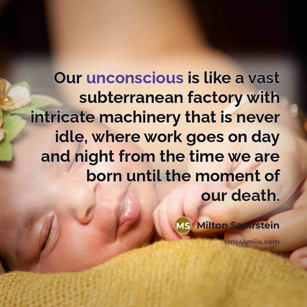 “Our unconscious is like a vast subterranean factory with intricate machinery that is never idle, where work goes on day and night from the time we are born until the moment of our death.” quote by Milton Sapirstein