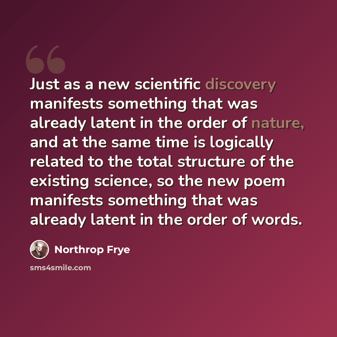 “Just as a new scientific discovery manifests something that was already latent in the order of nature, and at the same time is logically related to the total structure of the existing science, so the new poem manifests something that was already latent in the order of words.” quote by Northrop Frye