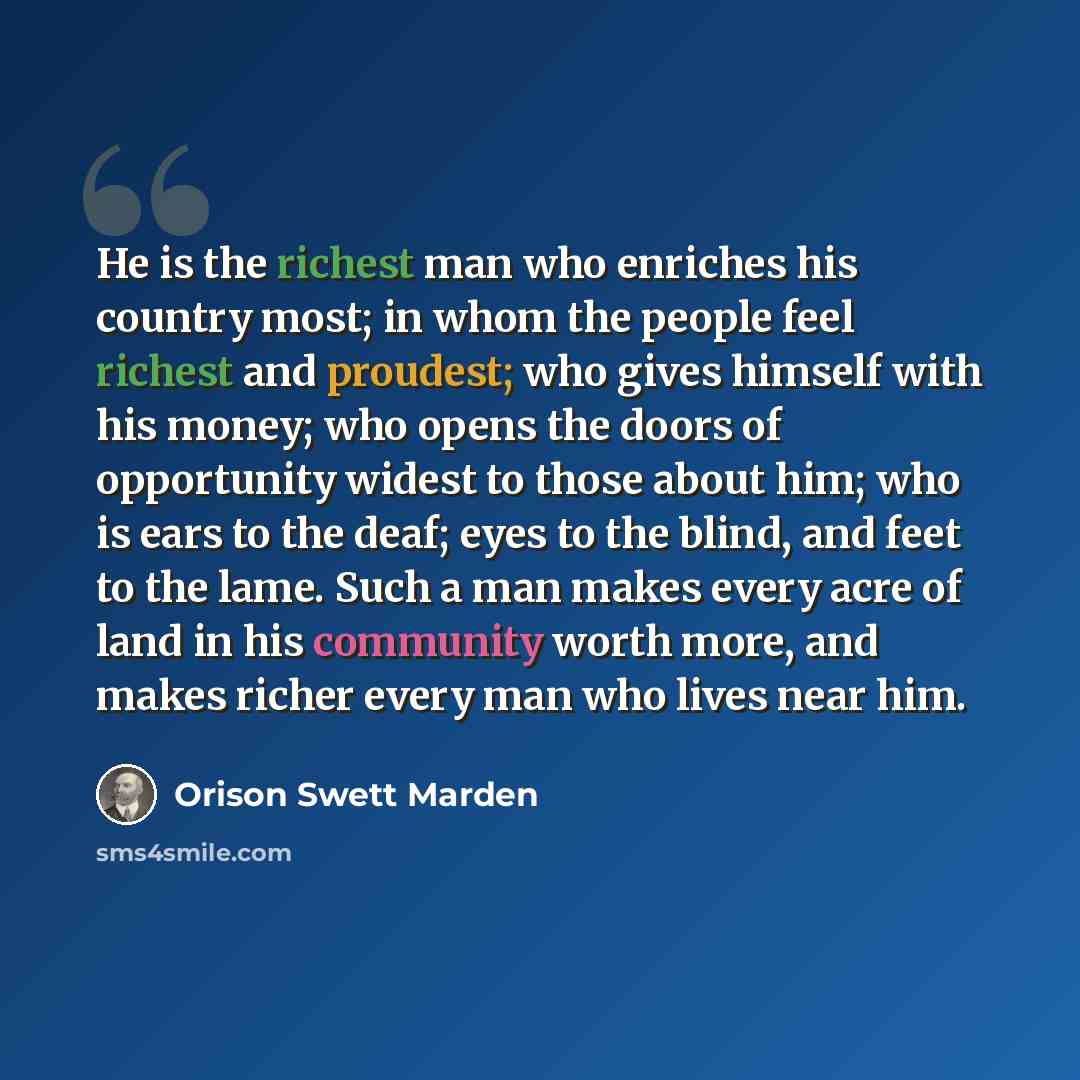 “He is the richest man who enriches his country most; in whom the people feel richest and proudest; who gives himself with his money; who opens the doors of opportunity widest to those about him; who is ears to the deaf; eyes to the blind, and feet to the lame. Such a man makes every acre of land…” quote by Orison Swett Marden