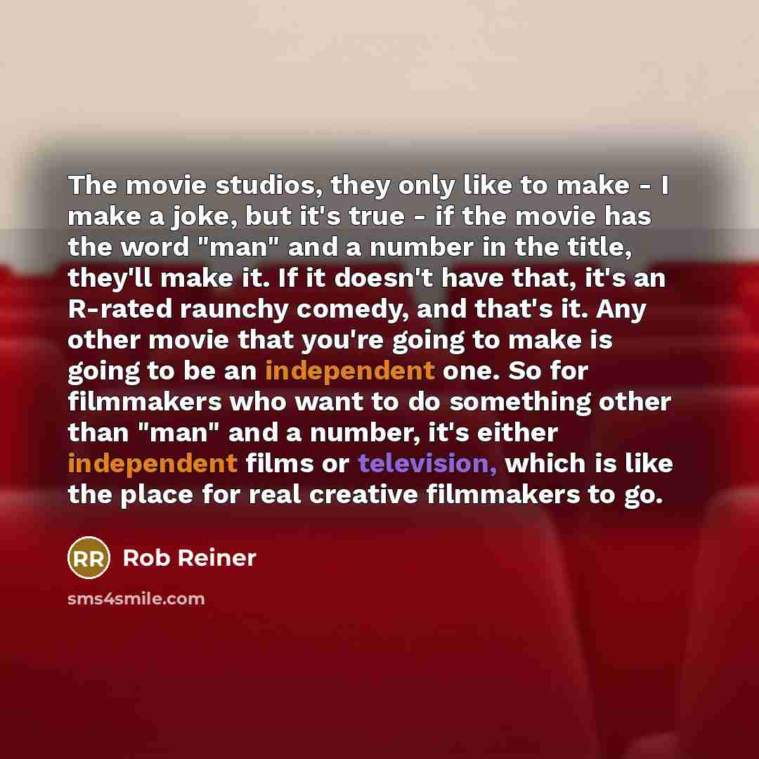 “The movie studios, they only like to make - I make a joke, but it's true - if the movie has the word "man" and a number in the title, they'll make it. If it doesn't have that, it's an R-rated raunchy comedy, and that's it. Any other movie that you're going to make is going to be an independent…” quote by Rob Reiner