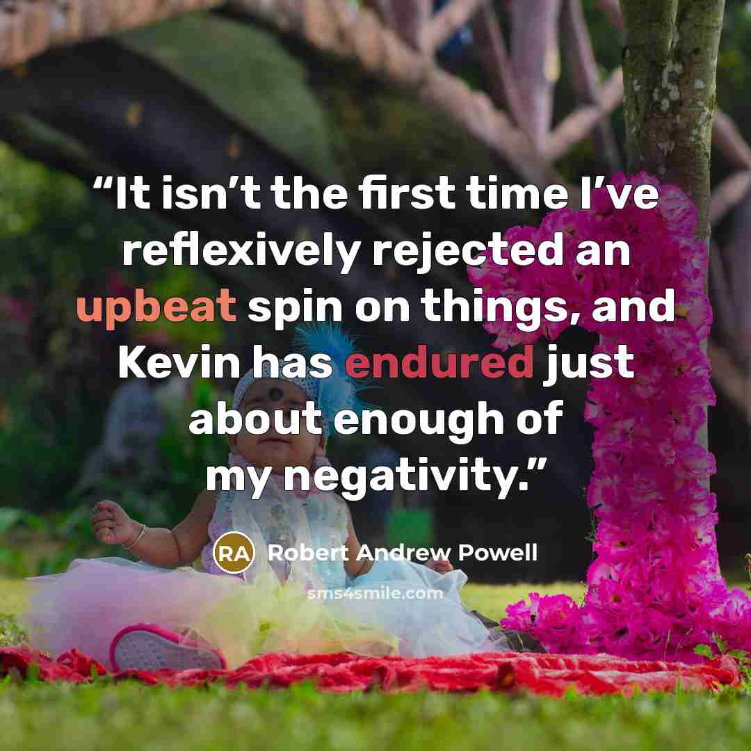 “It isn’t the first time I’ve reflexively rejected an upbeat spin on things, and Kevin has endured just about enough of my negativity.” quote by Robert Andrew Powell