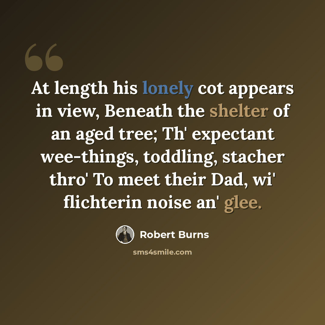 “At length his lonely cot appears in view, Beneath the shelter of an aged tree; Th' expectant wee-things, toddling, stacher thro' To meet their Dad, wi' flichterin noise an' glee.” quote by Robert Burns