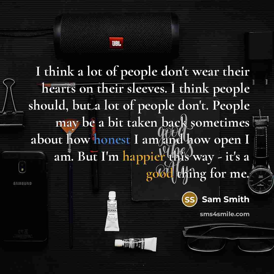 “I think a lot of people don't wear their hearts on their sleeves. I think people should, but a lot of people don't. People may be a bit taken back sometimes about how honest I am and how open I am. But I'm happier this way - it's a good thing for me.” quote by Sam Smith