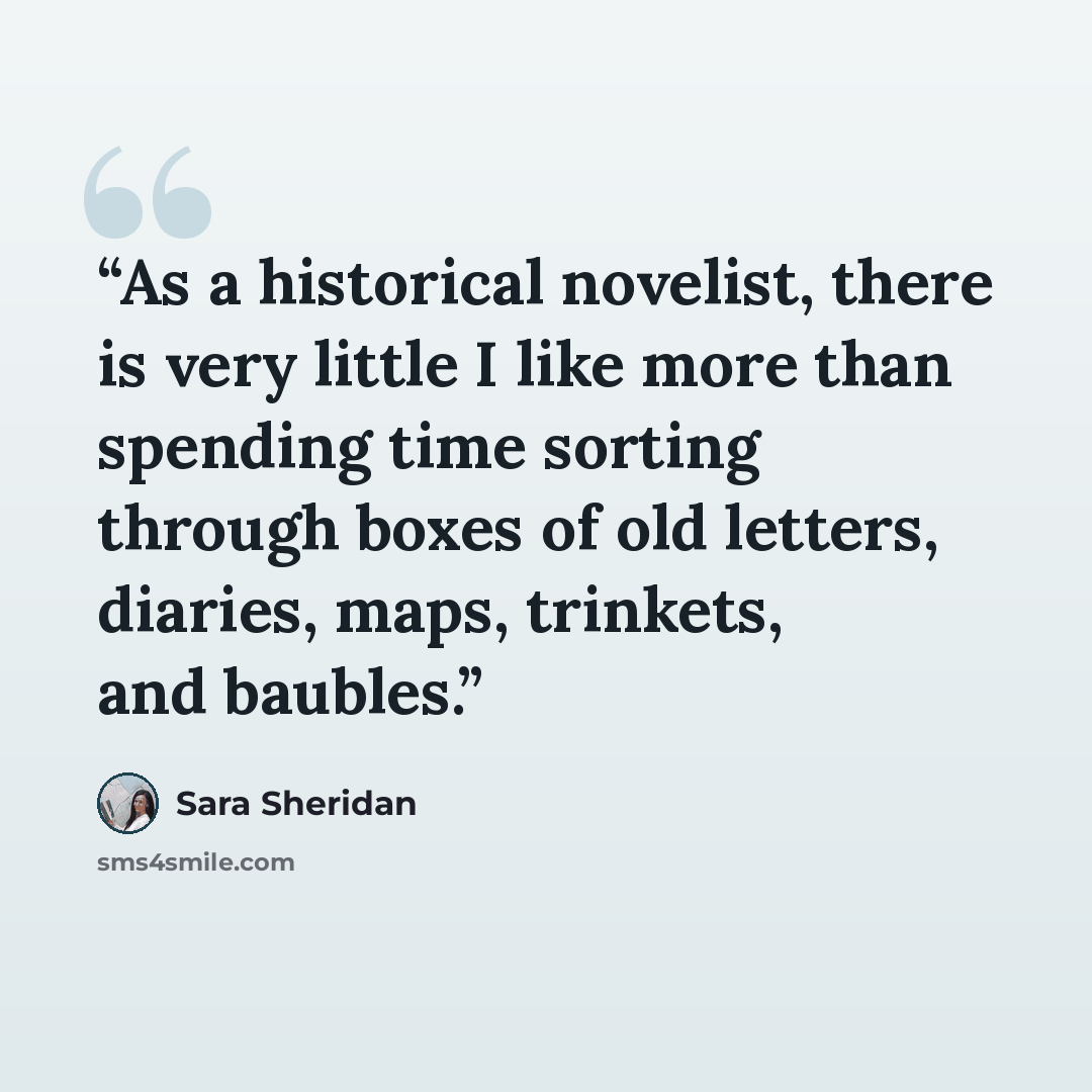 “As a historical novelist, there is very little I like more than spending time sorting through boxes of old letters, diaries, maps, trinkets, and baubles.” quote by Sara Sheridan