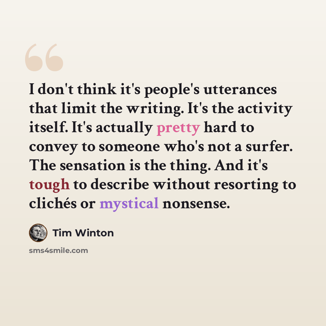“I don't think it's people's utterances that limit the writing. It's the activity itself. It's actually pretty hard to convey to someone who's not a surfer. The sensation is the thing. And it's tough to describe without resorting to clichés or mystical nonsense.” quote by Tim Winton