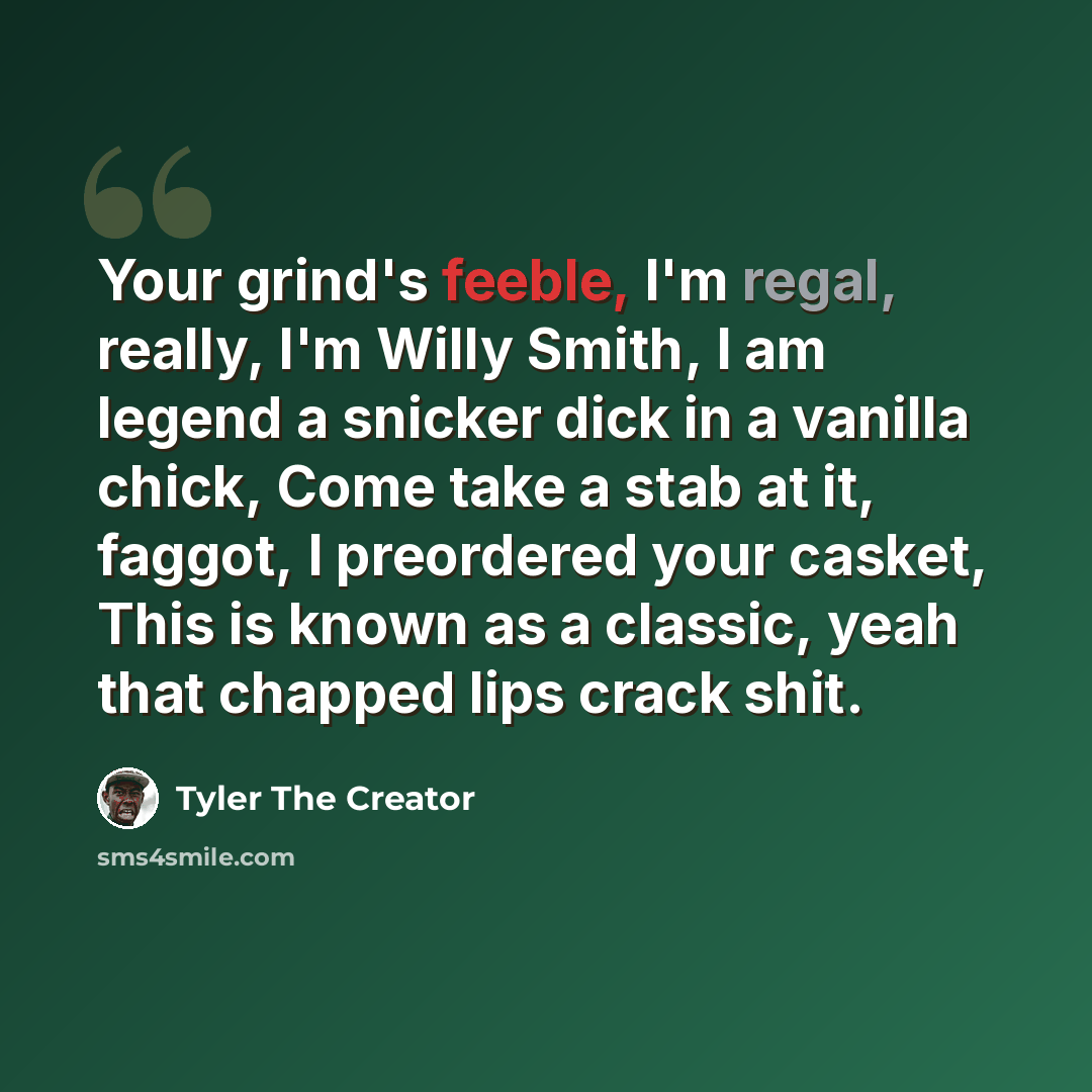 “Your grind's feeble, I'm regal, really, I'm Willy Smith, I am legend a snicker dick in a vanilla chick, Come take a stab at it, faggot, I preordered your casket, This is known as a classic, yeah that chapped lips crack shit.” quote by Tyler The Creator