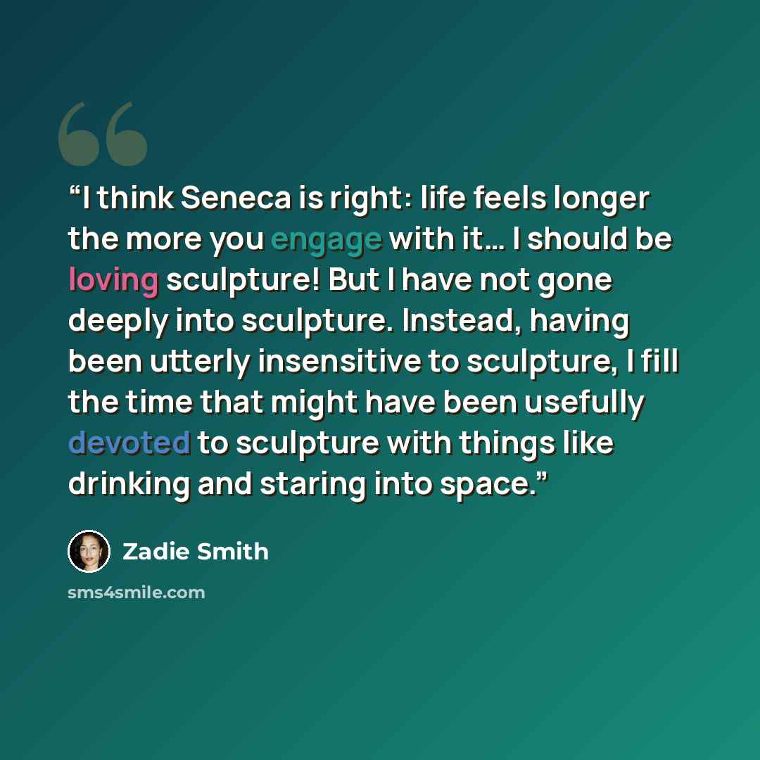 “I think Seneca is right: life feels longer the more you engage with it… I should be loving sculpture! But I have not gone deeply into sculpture. Instead, having been utterly insensitive to sculpture, I fill the time that might have been usefully devoted to sculpture with things like drinking and…” quote by Zadie Smith