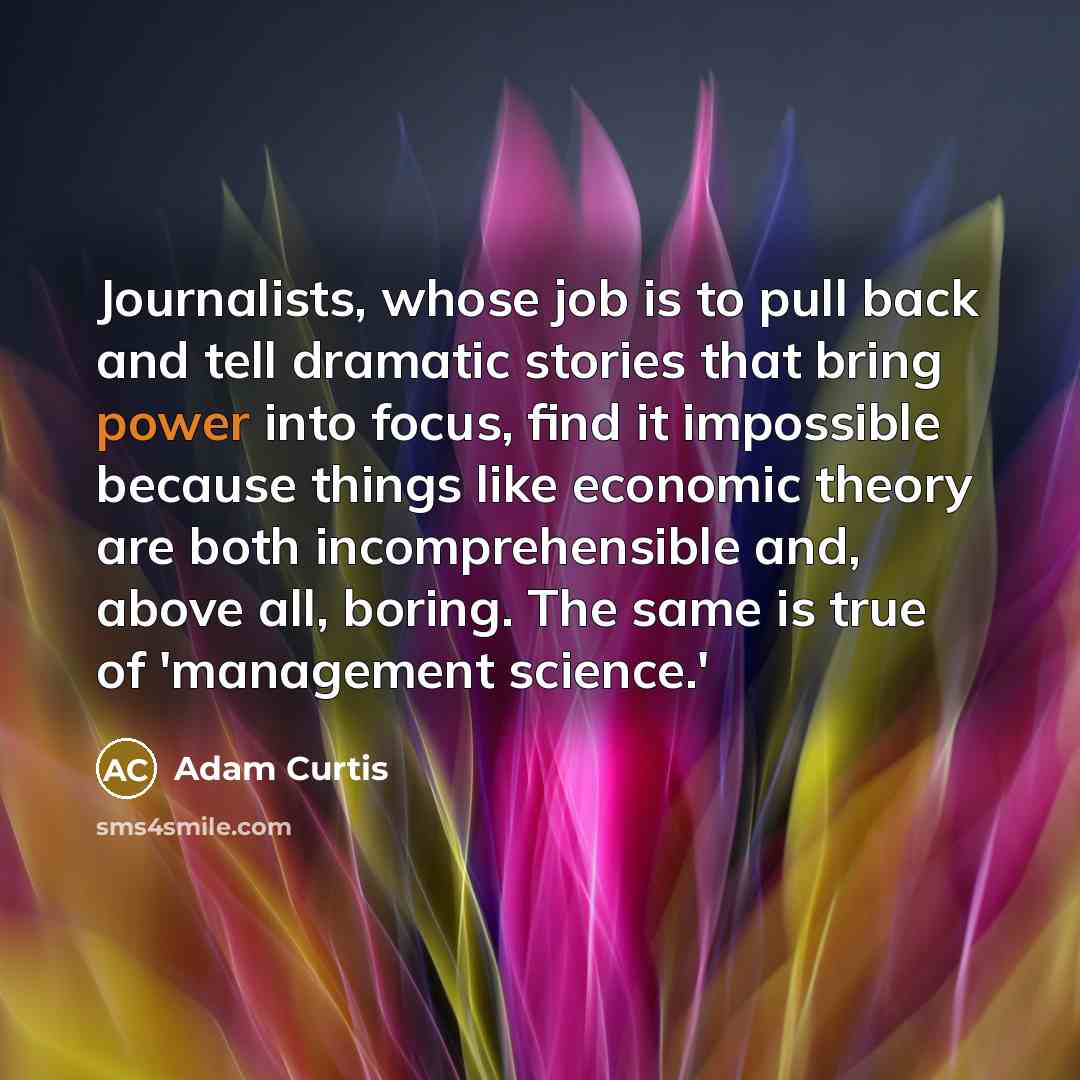 “Journalists, whose job is to pull back and tell dramatic stories that bring power into focus, find it impossible because things like economic theory are both incomprehensible and, above all, boring. The same is true of 'management science.'” quote by Adam Curtis