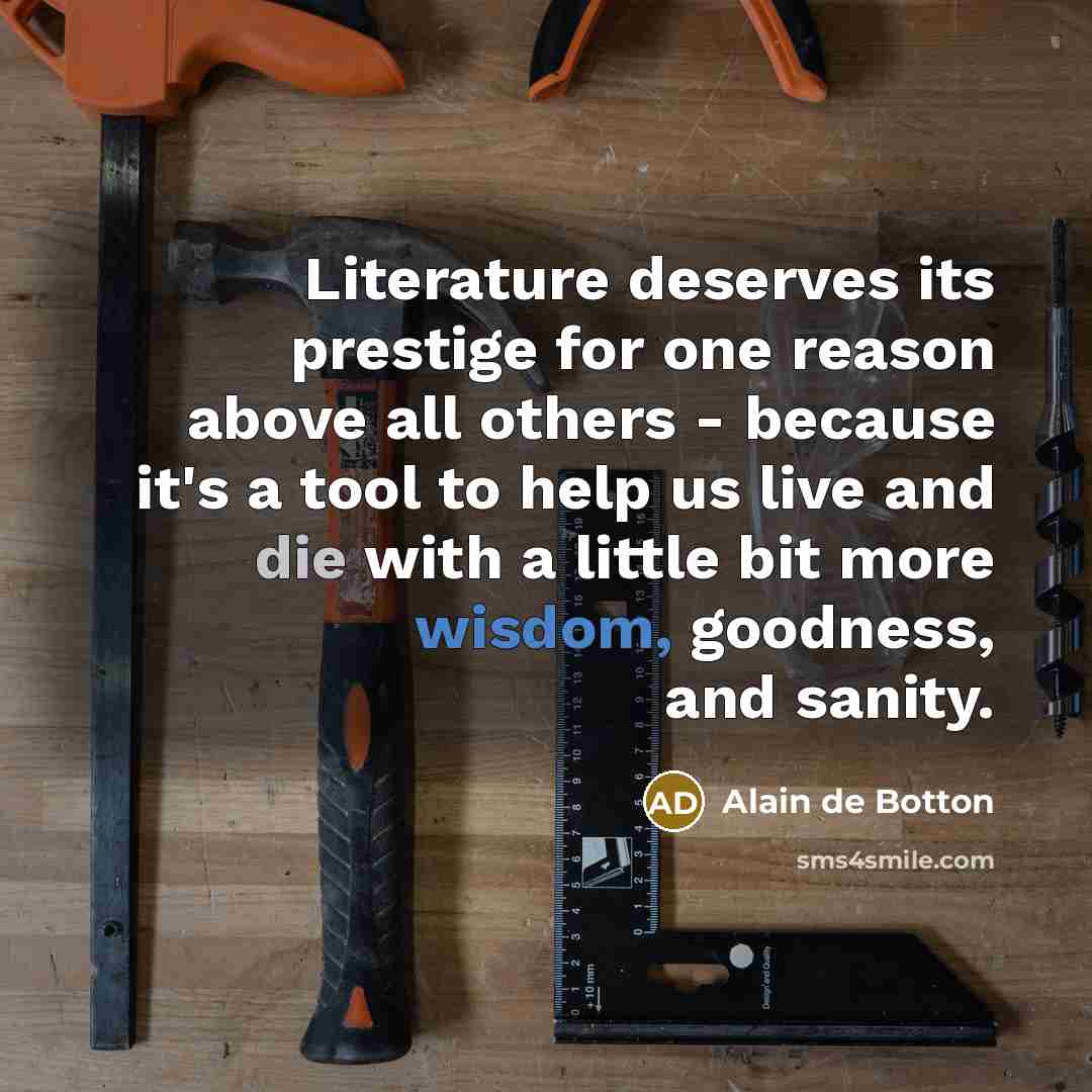“Literature deserves its prestige for one reason above all others - because it's a tool to help us live and die with a little bit more wisdom, goodness, and sanity.” quote by Alain de Botton