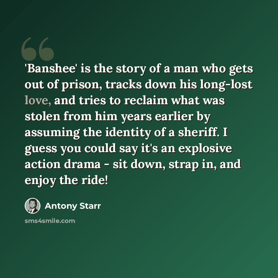 “'Banshee' is the story of a man who gets out of prison, tracks down his long-lost love, and tries to reclaim what was stolen from him years earlier by assuming the identity of a sheriff. I guess you could say it's an explosive action drama - sit down, strap in, and enjoy the ride!” quote by Antony Starr