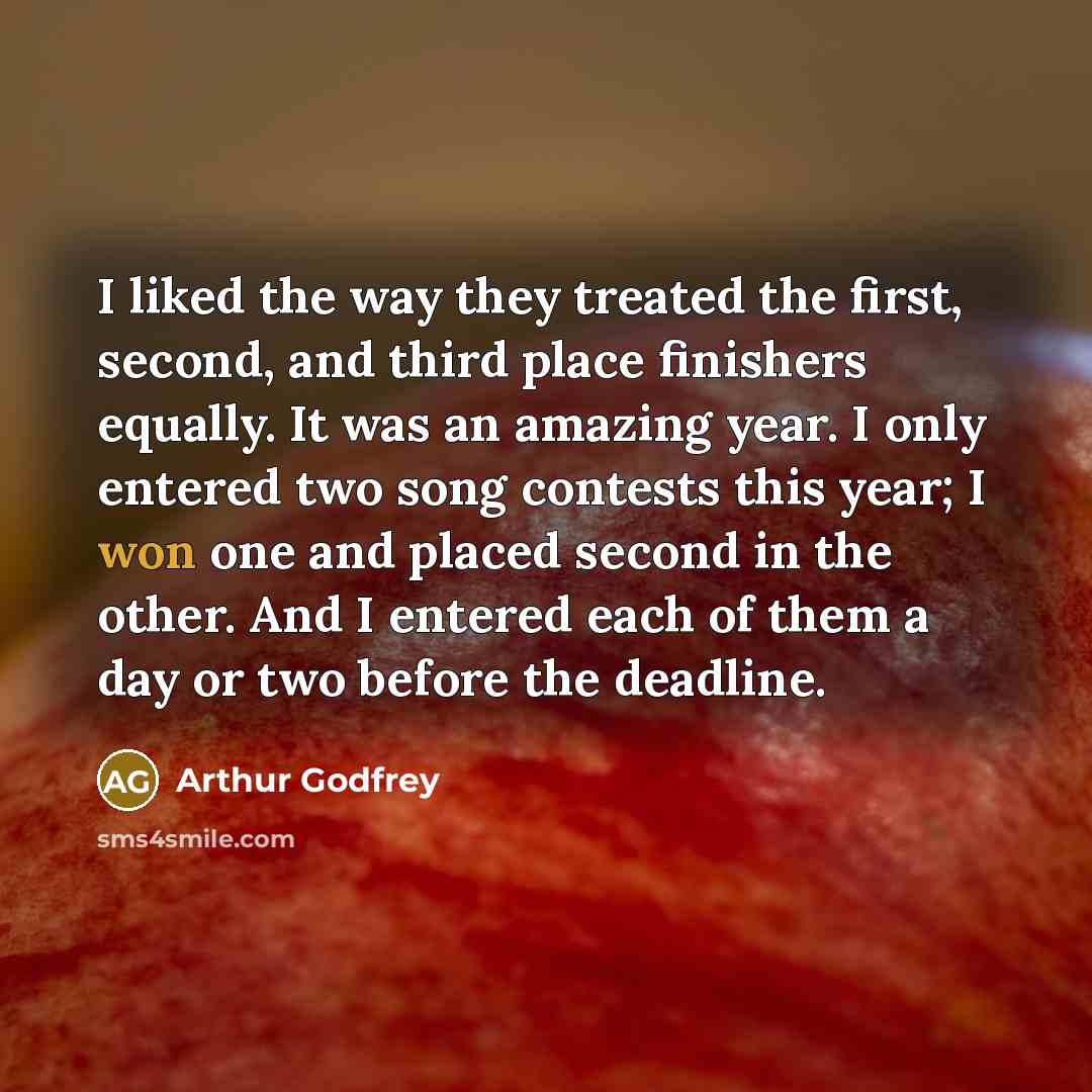 “I liked the way they treated the first, second, and third place finishers equally. It was an amazing year. I only entered two song contests this year; I won one and placed second in the other. And I entered each of them a day or two before the deadline.” quote by Arthur Godfrey