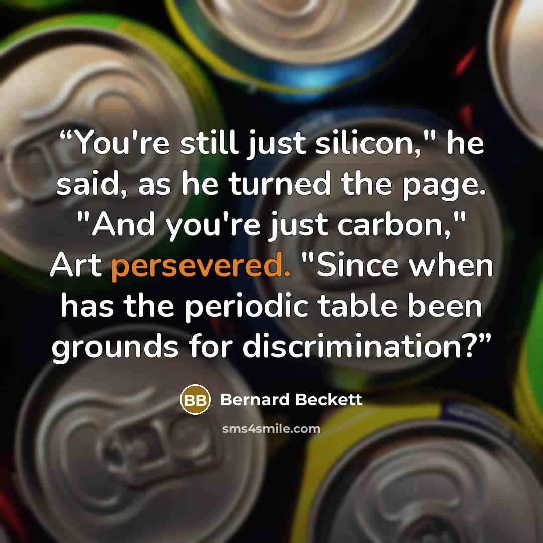 “You're still just silicon," he said, as he turned the page. "And you're just carbon," Art persevered. "Since when has the periodic table been grounds for discrimination?” quote by Bernard Beckett