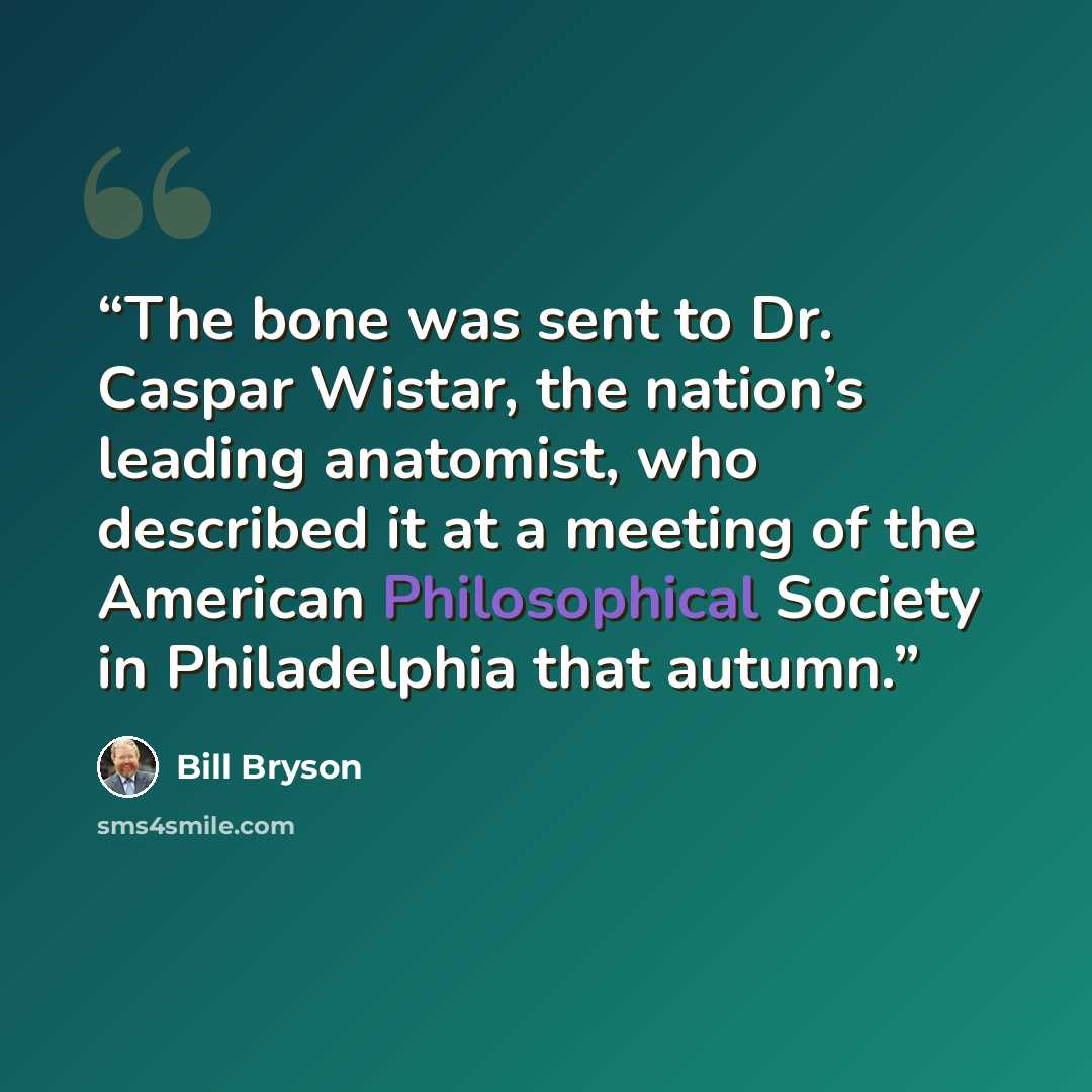 “The bone was sent to Dr. Caspar Wistar, the nation’s leading anatomist, who described it at a meeting of the American Philosophical Society in Philadelphia that autumn.” quote by Bill Bryson