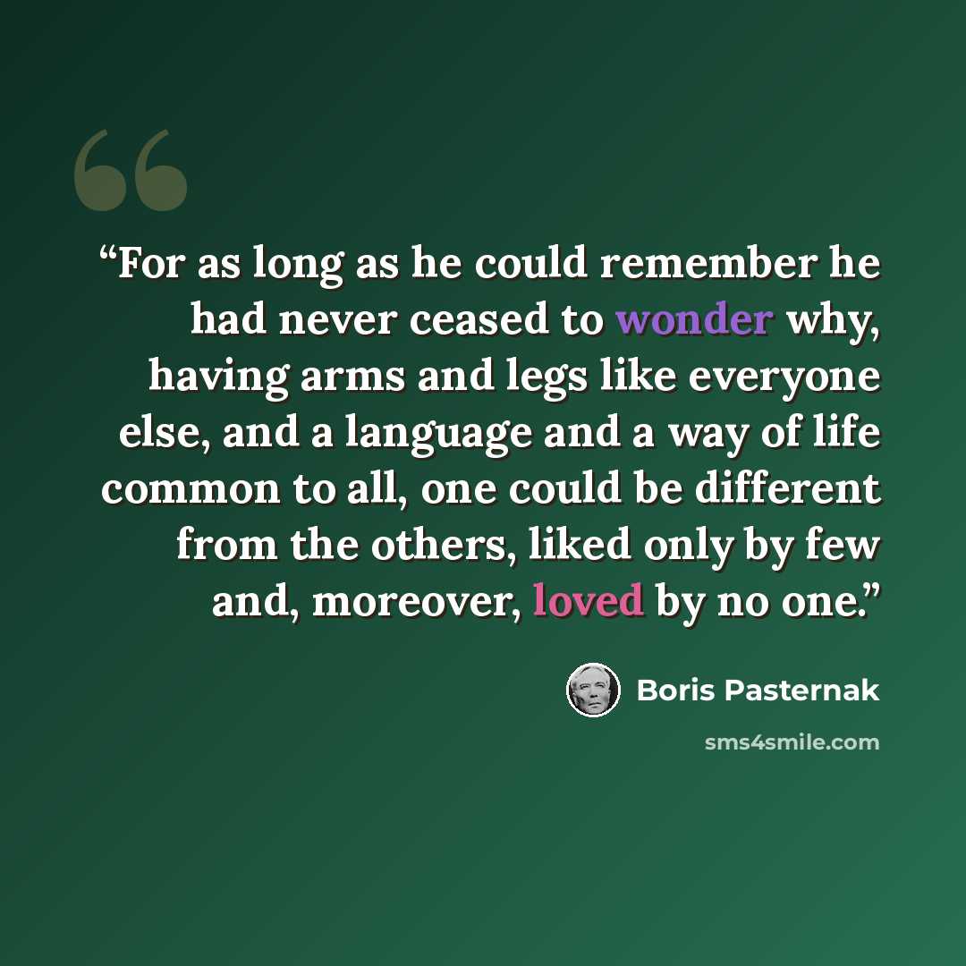 “For as long as he could remember he had never ceased to wonder why, having arms and legs like everyone else, and a language and a way of life common to all, one could be different from the others, liked only by few and, moreover, loved by no one.” quote by Boris Pasternak