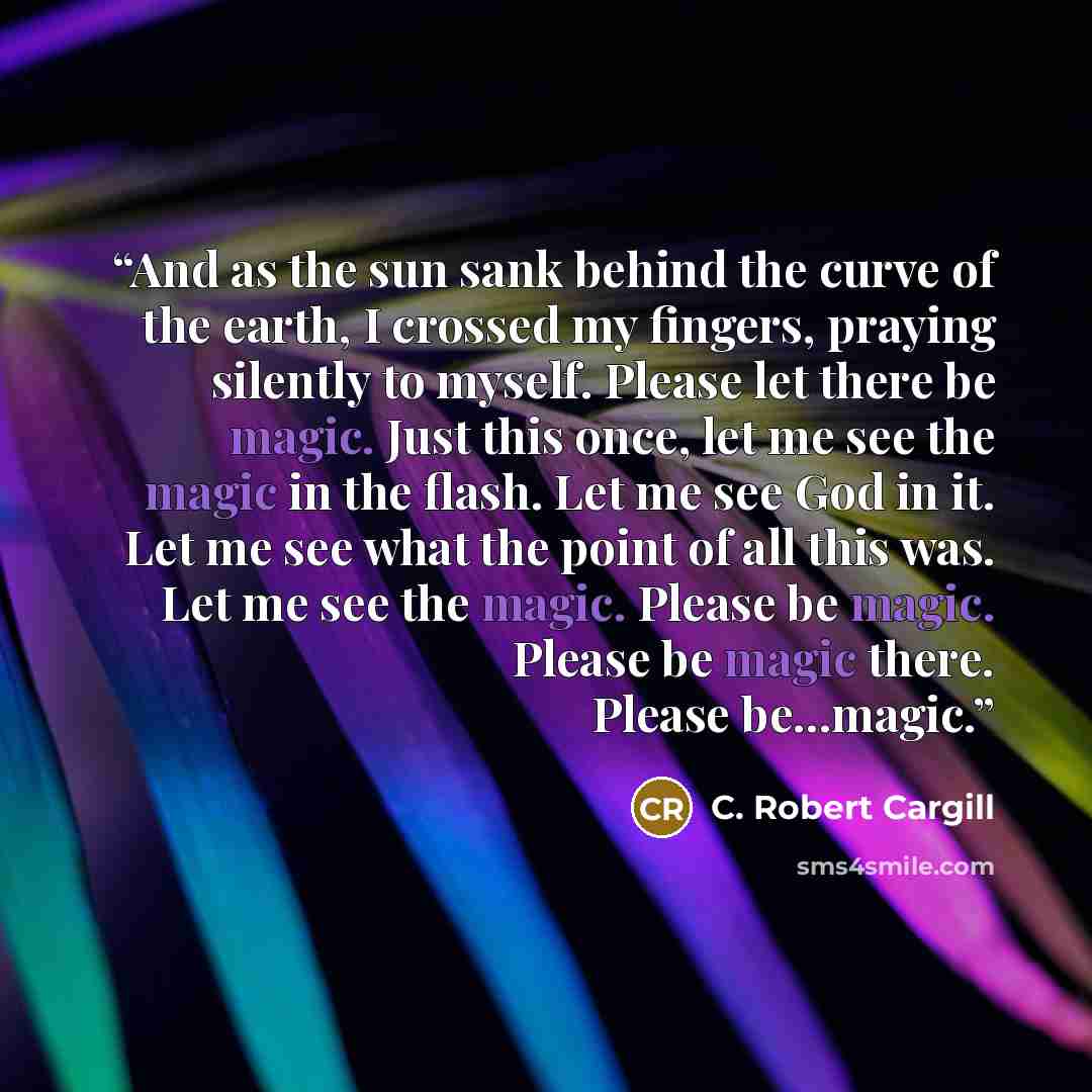 “And as the sun sank behind the curve of the earth, I crossed my fingers, praying silently to myself. Please let there be magic. Just this once, let me see the magic in the flash. Let me see God in it. Let me see what the point of all this was. Let me see the magic. Please be magic. Please be magic…” quote by C. Robert Cargill