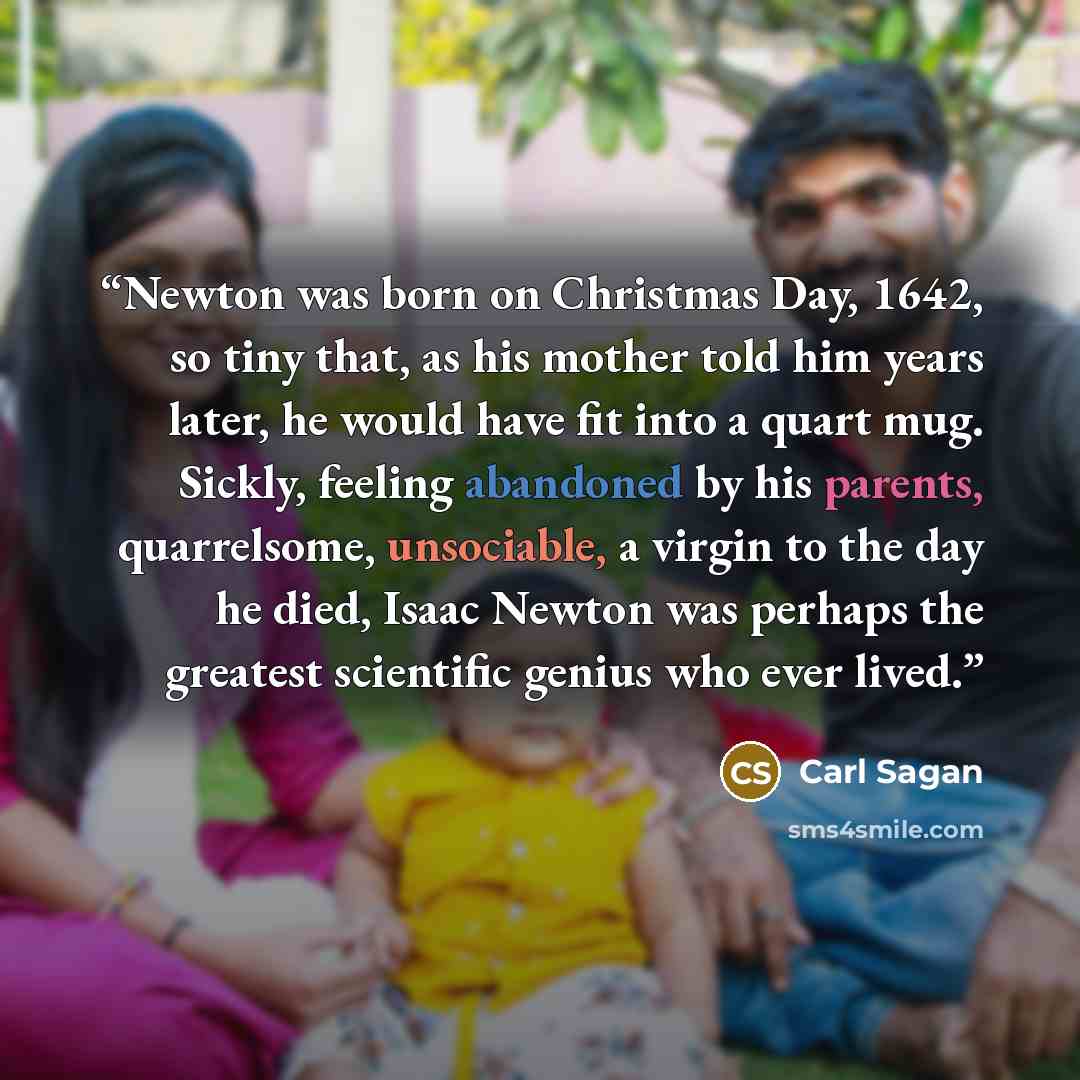 “Newton was born on Christmas Day, 1642, so tiny that, as his mother told him years later, he would have fit into a quart mug. Sickly, feeling abandoned by his parents, quarrelsome, unsociable, a virgin to the day he died, Isaac Newton was perhaps the greatest scientific genius who ever lived.” quote by Carl Sagan