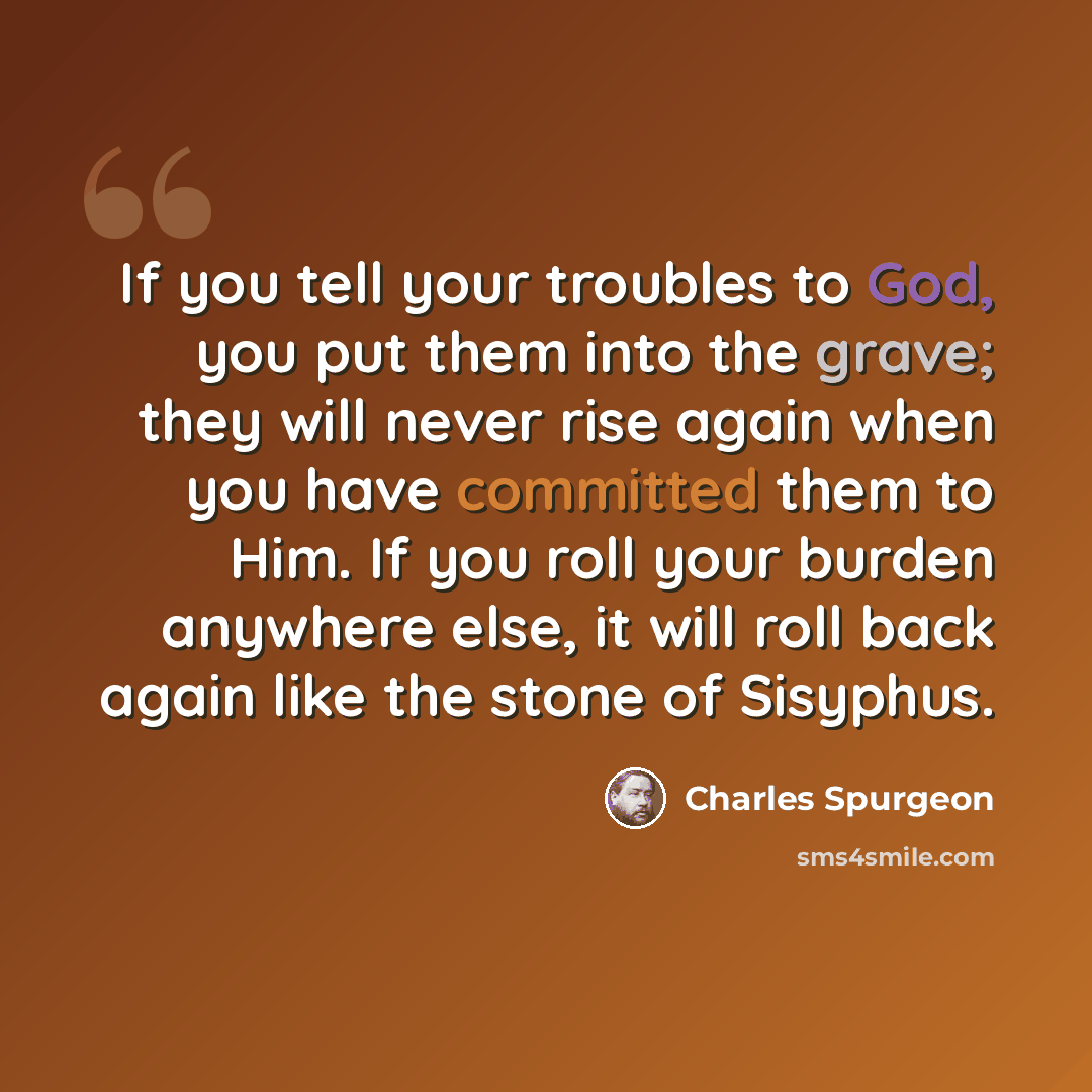 “If you tell your troubles to God, you put them into the grave; they will never rise again when you have committed them to Him. If you roll your burden anywhere else, it will roll back again like the stone of Sisyphus.” quote by Charles Spurgeon