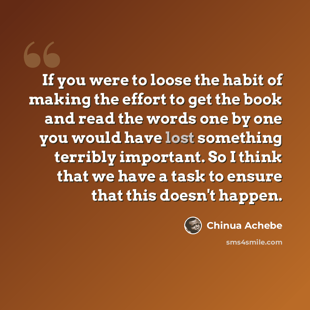 “If you were to loose the habit of making the effort to get the book and read the words one by one you would have lost something terribly important. So I think that we have a task to ensure that this doesn't happen.” quote by Chinua Achebe