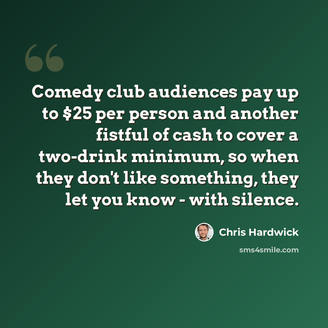 “Comedy club audiences pay up to $25 per person and another fistful of cash to cover a two-drink minimum, so when they don't like something, they let you know - with silence.” quote by Chris Hardwick