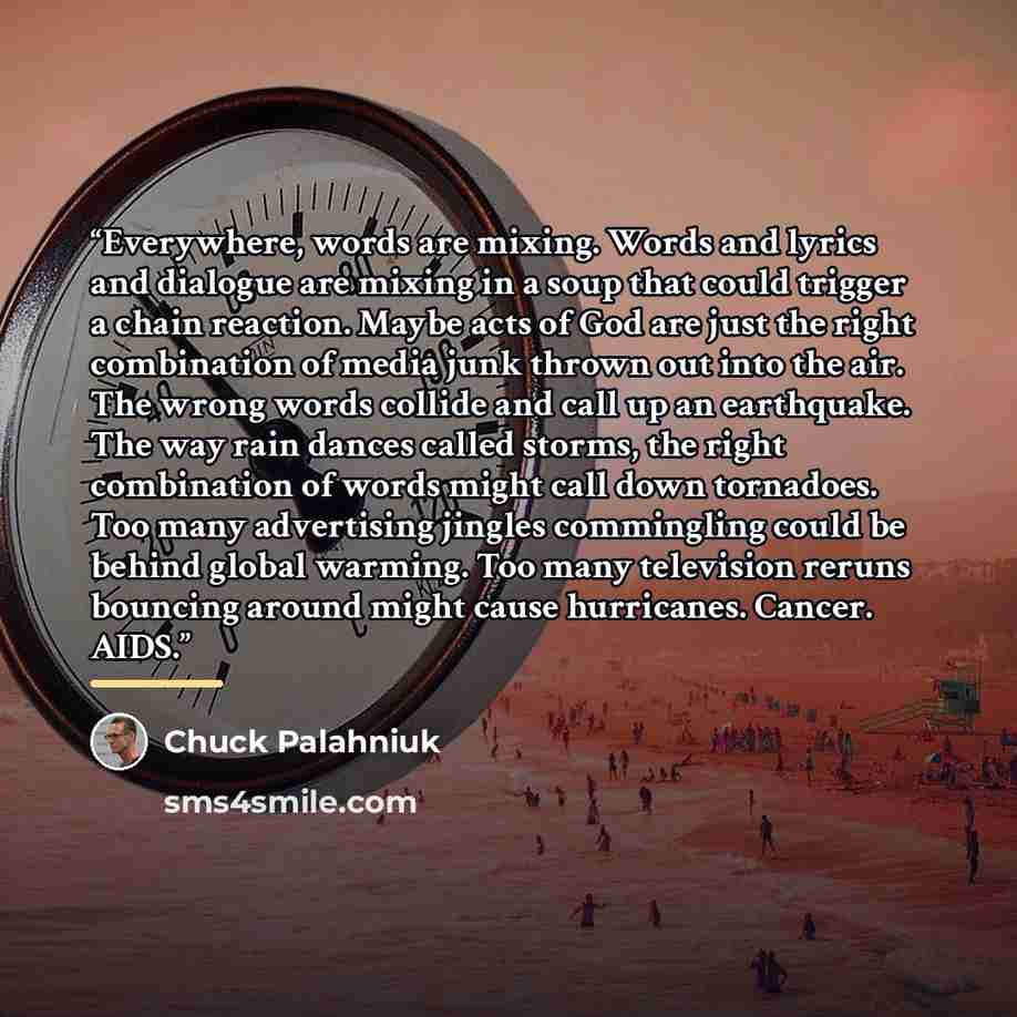 “Everywhere, words are mixing. Words and lyrics and dialogue are mixing in a soup that could trigger a chain reaction. Maybe acts of God are just the right combination of media junk thrown out into the air. The wrong words collide and call up an earthquake. The way rain dances called storms, the…” quote by Chuck Palahniuk