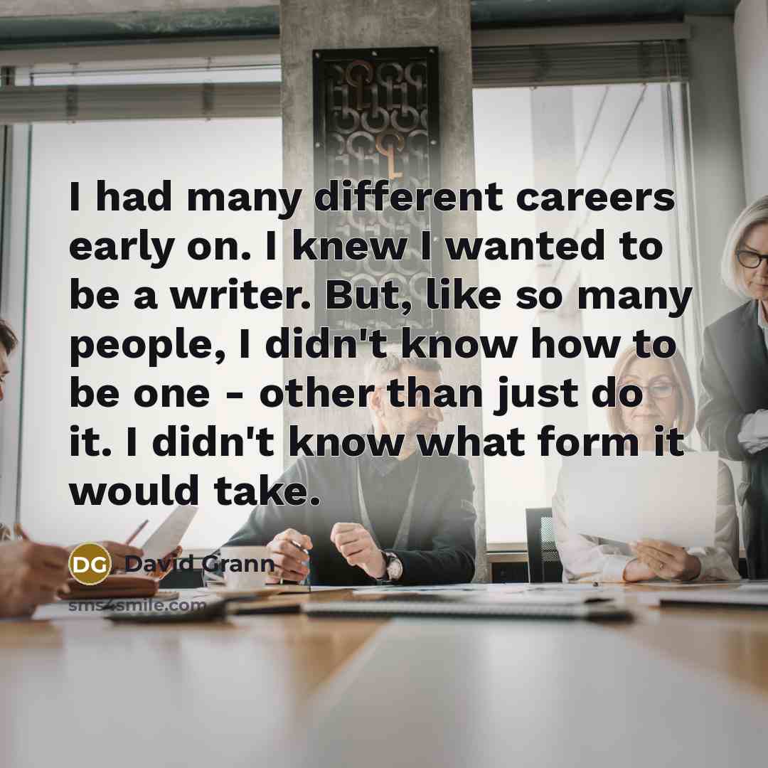 “I had many different careers early on. I knew I wanted to be a writer. But, like so many people, I didn't know how to be one - other than just do it. I didn't know what form it would take.” quote by David Grann
