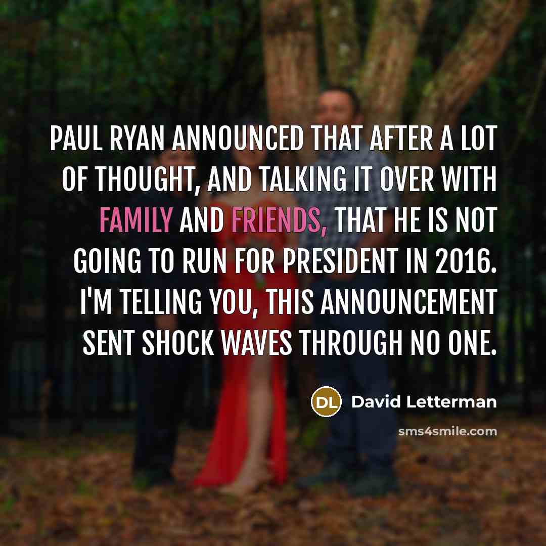 “Paul Ryan announced that after a lot of thought, and talking it over with family and friends, that he is not going to run for president in 2016. I'm telling you, this announcement sent shock waves through no one.” quote by David Letterman