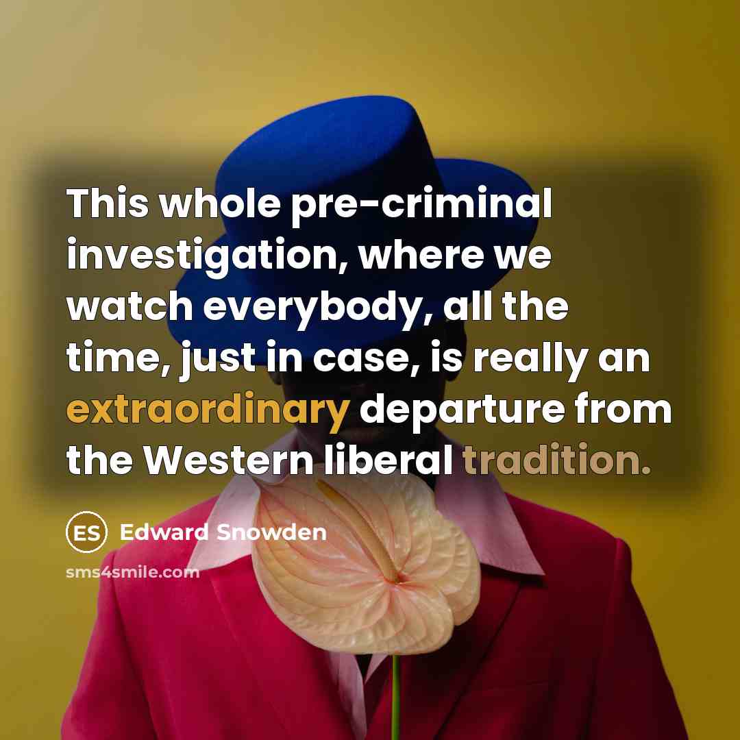 “This whole pre-criminal investigation, where we watch everybody, all the time, just in case, is really an extraordinary departure from the Western liberal tradition.” quote by Edward Snowden
