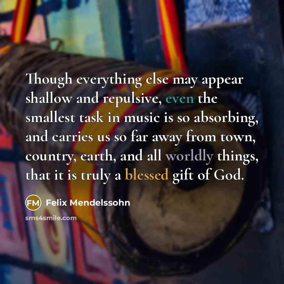 “Though everything else may appear shallow and repulsive, even the smallest task in music is so absorbing, and carries us so far away from town, country, earth, and all worldly things, that it is truly a blessed gift of God.” quote by Felix Mendelssohn