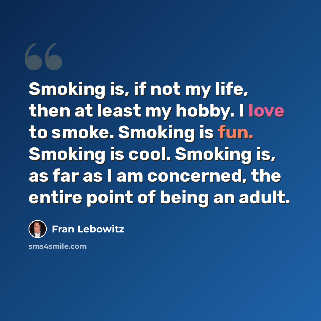 “Smoking is, if not my life, then at least my hobby. I love to smoke. Smoking is fun. Smoking is cool. Smoking is, as far as I am concerned, the entire point of being an adult.” quote by Fran Lebowitz
