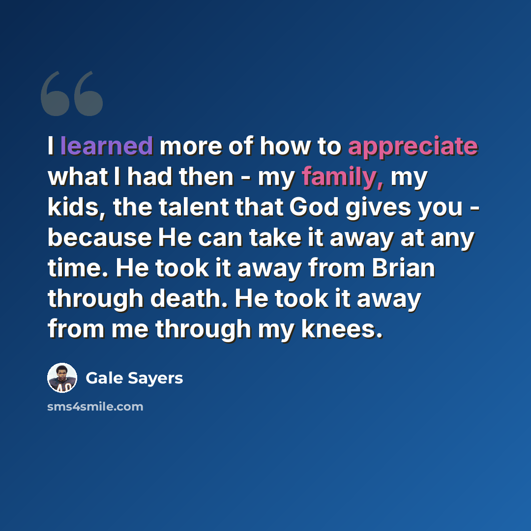 “I learned more of how to appreciate what I had then - my family, my kids, the talent that God gives you - because He can take it away at any time. He took it away from Brian through death. He took it away from me through my knees.” quote by Gale Sayers