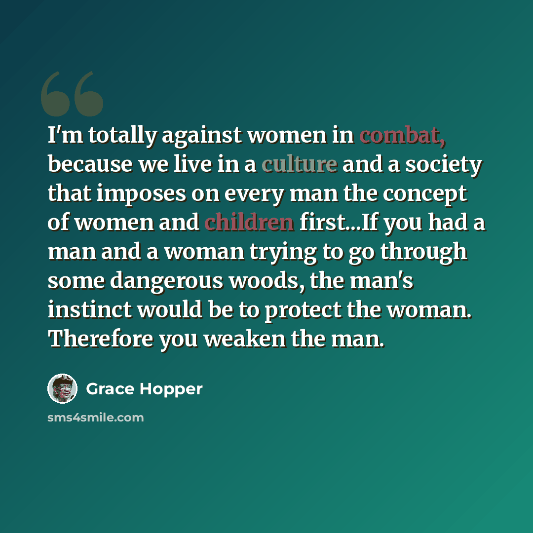 “I'm totally against women in combat, because we live in a culture and a society that imposes on every man the concept of women and children first...If you had a man and a woman trying to go through some dangerous woods, the man's instinct would be to protect the woman. Therefore you weaken the man.” quote by Grace Hopper
