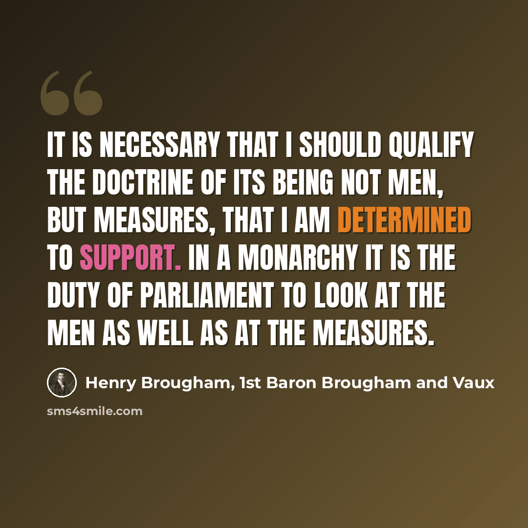 “It is necessary that I should qualify the doctrine of its being not men, but measures, that I am determined to support. In a monarchy it is the duty of parliament to look at the men as well as at the measures.” quote by Henry Brougham, 1st Baron Brougham and Vaux
