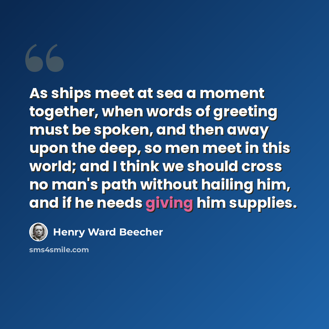 “As ships meet at sea a moment together, when words of greeting must be spoken, and then away upon the deep, so men meet in this world; and I think we should cross no man's path without hailing him, and if he needs giving him supplies.” quote by Henry Ward Beecher
