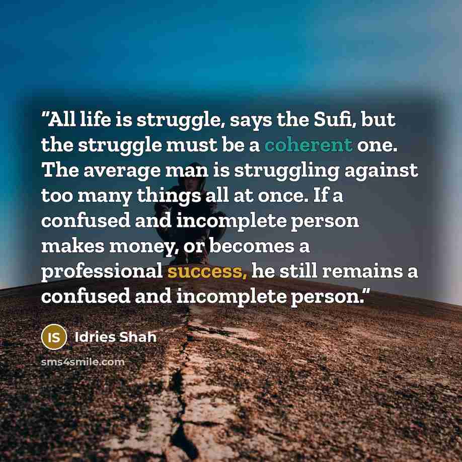 “All life is struggle, says the Sufi, but the struggle must be a coherent one. The average man is struggling against too many things all at once. If a confused and incomplete person makes money, or becomes a professional success, he still remains a confused and incomplete person.” quote by Idries Shah