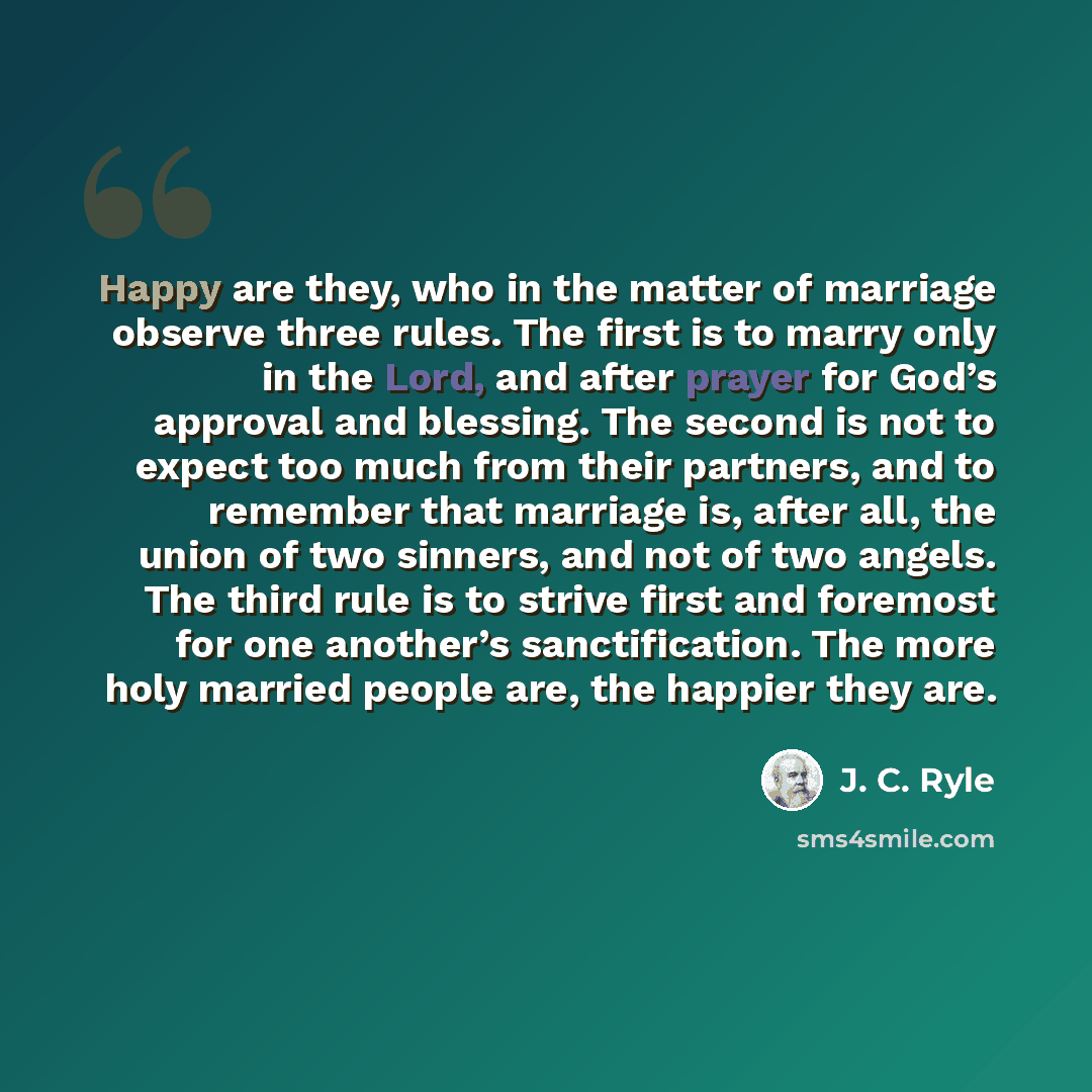 “Happy are they, who in the matter of marriage observe three rules. The first is to marry only in the Lord, and after prayer for God’s approval and blessing. The second is not to expect too much from their partners, and to remember that marriage is, after all, the union of two sinners, and not of…” quote by J. C. Ryle