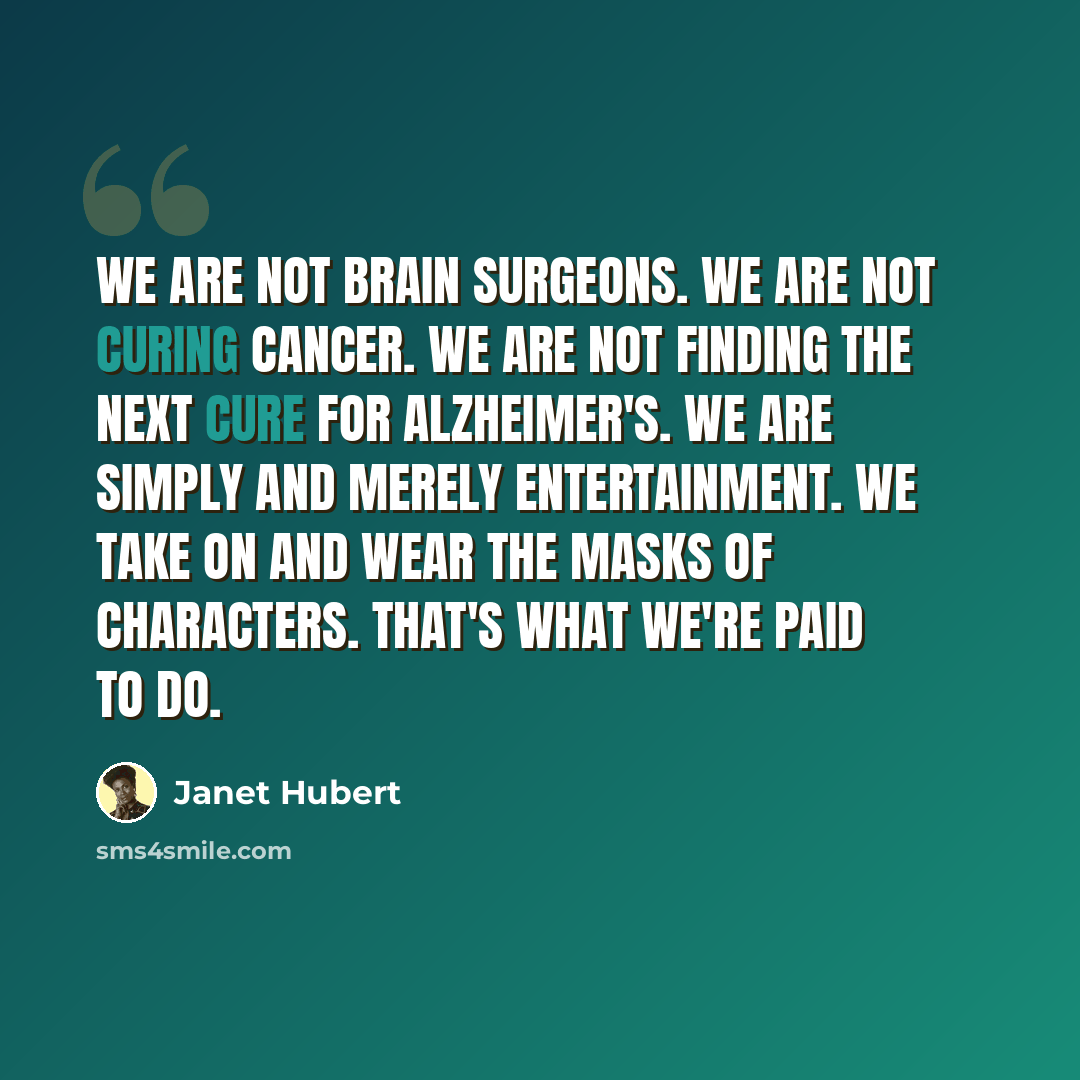 “We are not brain surgeons. We are not curing cancer. We are not finding the next cure for Alzheimer's. We are simply and merely entertainment. We take on and wear the masks of characters. That's what we're paid to do.” quote by Janet Hubert