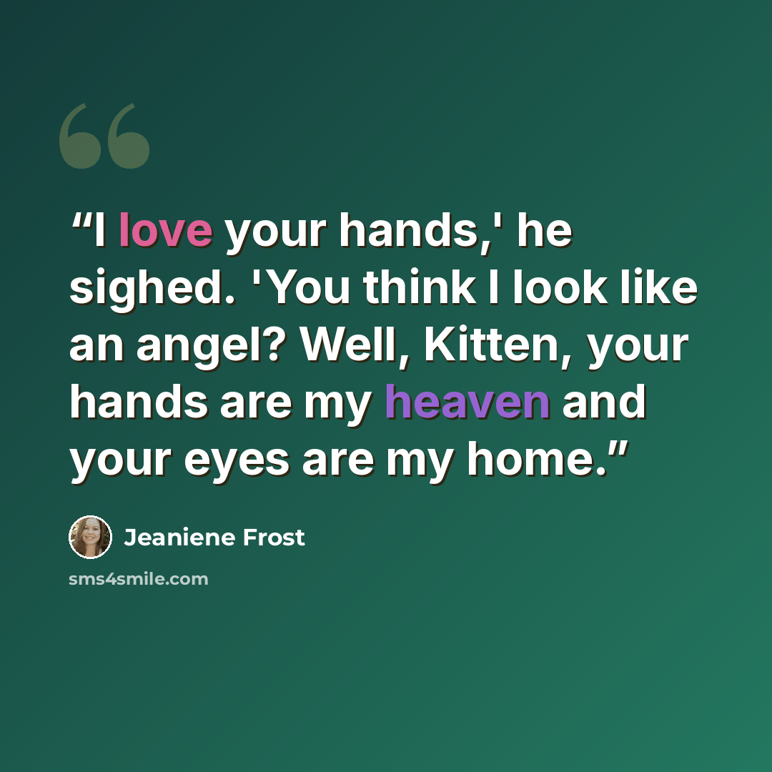 “I love your hands,' he sighed. 'You think I look like an angel? Well, Kitten, your hands are my heaven and your eyes are my home.” quote by Jeaniene Frost