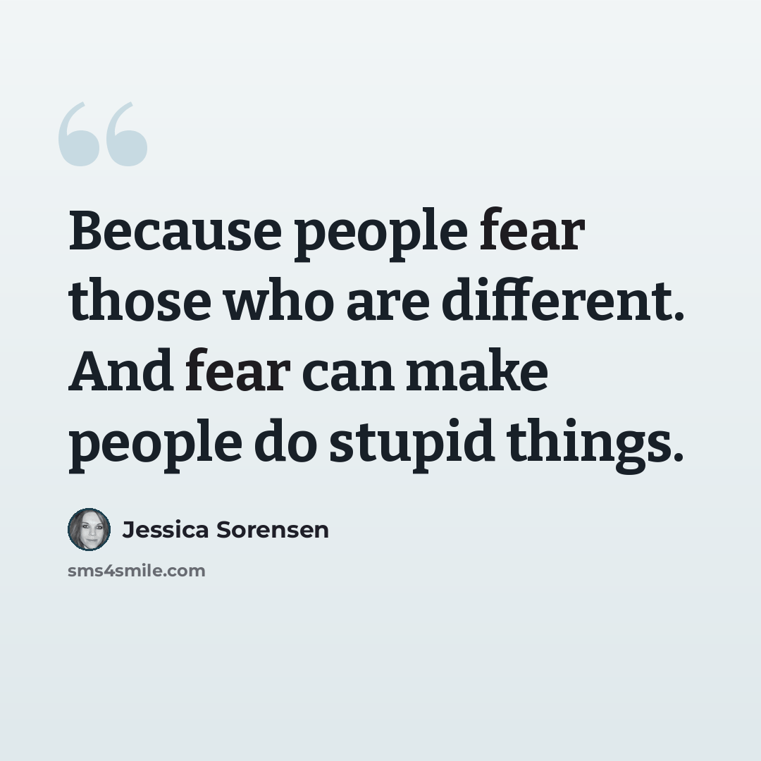 “Because people fear those who are different. And fear can make people do stupid things.” quote by Jessica Sorensen