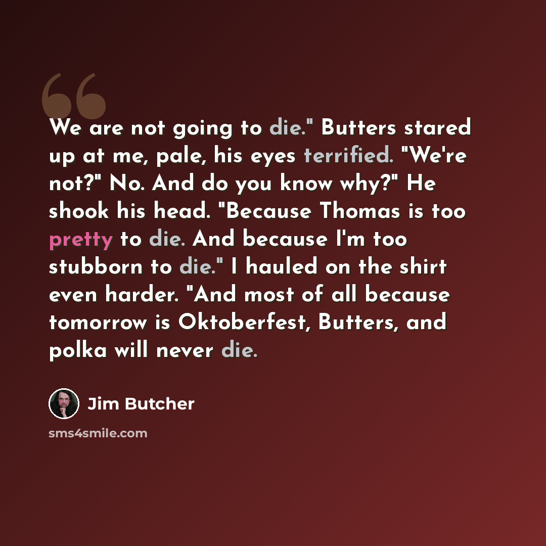 “We are not going to die." Butters stared up at me, pale, his eyes terrified. "We're not?" No. And do you know why?" He shook his head. "Because Thomas is too pretty to die. And because I'm too stubborn to die." I hauled on the shirt even harder. "And most of all because tomorrow is Oktoberfest…” quote by Jim Butcher